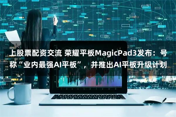 上股票配资交流 荣耀平板MagicPad3发布：号称“业内最强AI平板”，并推出AI平板升级计划