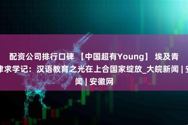 配资公司排行口碑 【中国超有Young】 埃及青年天津求学记：汉语教育之光在上合国家绽放_大皖新闻 | 安徽网