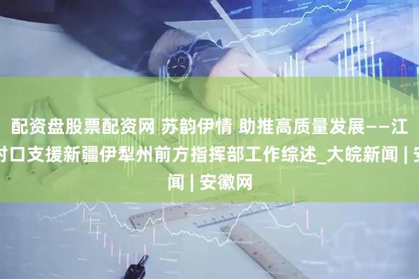 配资盘股票配资网 苏韵伊情 助推高质量发展——江苏省对口支援新疆伊犁州前方指挥部工作综述_大皖新闻 | 安徽网