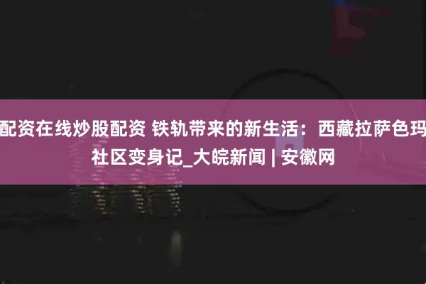 配资在线炒股配资 铁轨带来的新生活：西藏拉萨色玛社区变身记_大皖新闻 | 安徽网