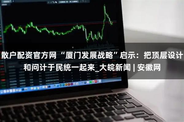 散户配资官方网 “厦门发展战略”启示：把顶层设计和问计于民统一起来_大皖新闻 | 安徽网
