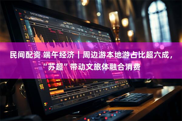 民间配资 端午经济｜周边游本地游占比超六成，“苏超”带动文旅体融合消费