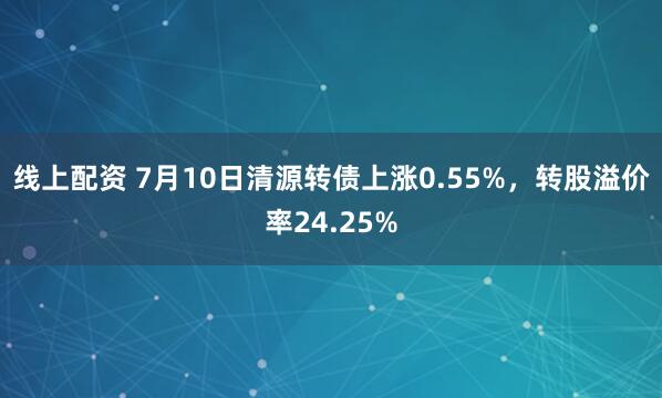 线上配资 7月10日清源转债上涨0.55%，转股溢价率24.25%