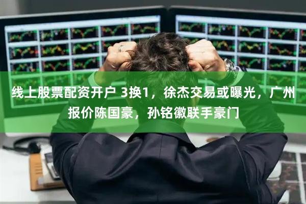 线上股票配资开户 3换1，徐杰交易或曝光，广州报价陈国豪，孙铭徽联手豪门