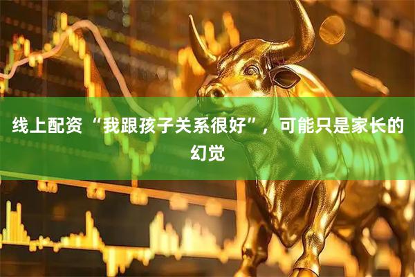线上配资 “我跟孩子关系很好”，可能只是家长的幻觉