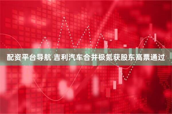 配资平台导航 吉利汽车合并极氪获股东高票通过