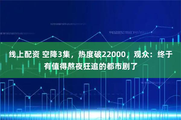 线上配资 空降3集，热度破22000，观众：终于有值得熬夜狂追的都市剧了