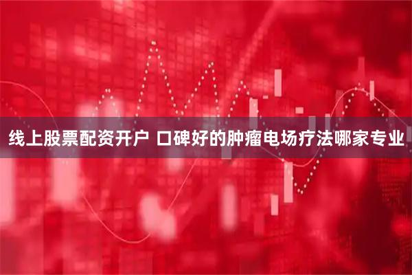 线上股票配资开户 口碑好的肿瘤电场疗法哪家专业