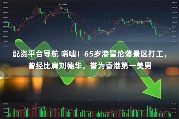 配资平台导航 唏嘘！65岁港星沦落景区打工，曾经比肩刘德华，誉为香港第一美男