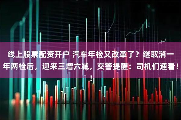 线上股票配资开户 汽车年检又改革了？继取消一年两检后，迎来三增六减，交警提醒：司机们速看！