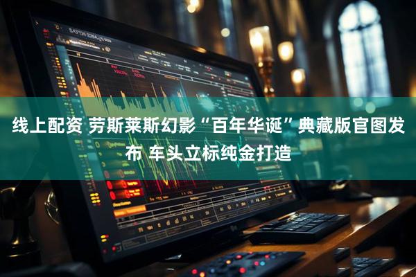 线上配资 劳斯莱斯幻影“百年华诞”典藏版官图发布 车头立标纯金打造