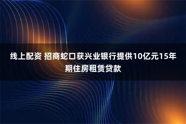 线上配资 招商蛇口获兴业银行提供10亿元15年期住房租赁贷款