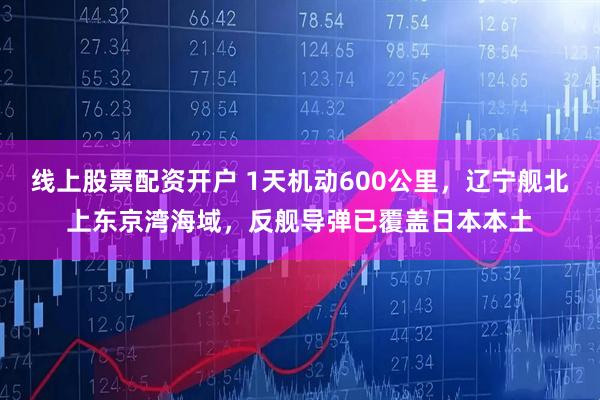 线上股票配资开户 1天机动600公里，辽宁舰北上东京湾海域，反舰导弹已覆盖日本本土